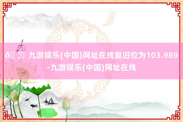 🦄九游娱乐(中国)网址在线复旧位为103.989-九游娱乐(中国)网址在线