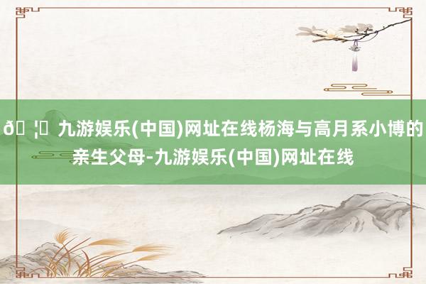 🦄九游娱乐(中国)网址在线杨海与高月系小博的亲生父母-九游娱乐(中国)网址在线