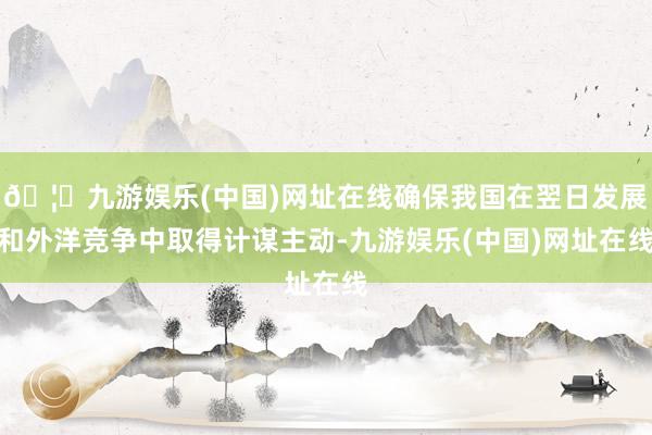 🦄九游娱乐(中国)网址在线确保我国在翌日发展和外洋竞争中取得计谋主动-九游娱乐(中国)网址在线