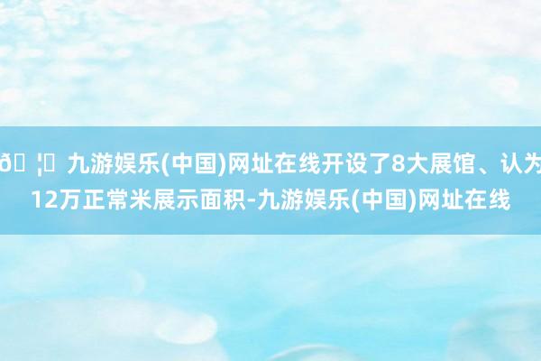 🦄九游娱乐(中国)网址在线开设了8大展馆、认为12万正常米展示面积-九游娱乐(中国)网址在线
