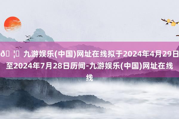 🦄九游娱乐(中国)网址在线拟于2024年4月29日至2024年7月28日历间-九游娱乐(中国)网址在线