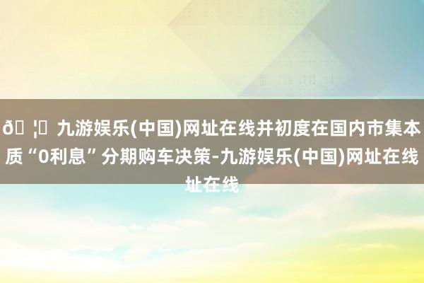 🦄九游娱乐(中国)网址在线并初度在国内市集本质“0利息”分期购车决策-九游娱乐(中国)网址在线