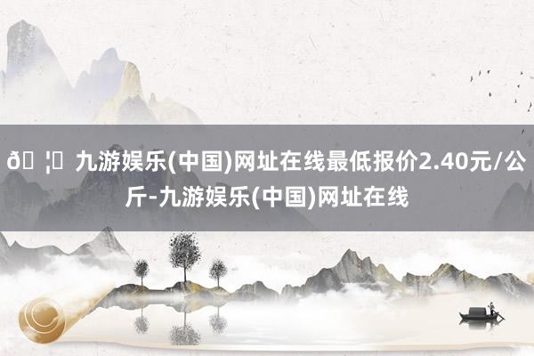 🦄九游娱乐(中国)网址在线最低报价2.40元/公斤-九游娱乐(中国)网址在线
