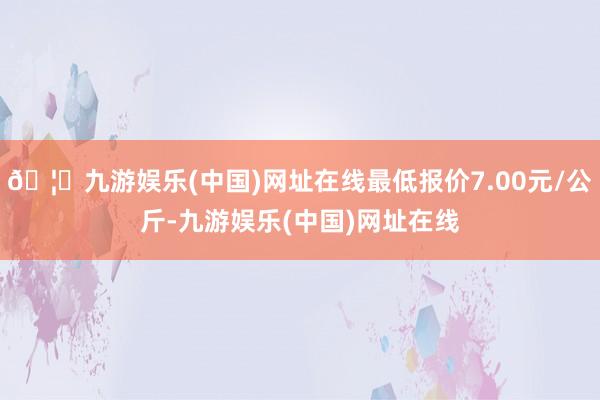 🦄九游娱乐(中国)网址在线最低报价7.00元/公斤-九游娱乐(中国)网址在线