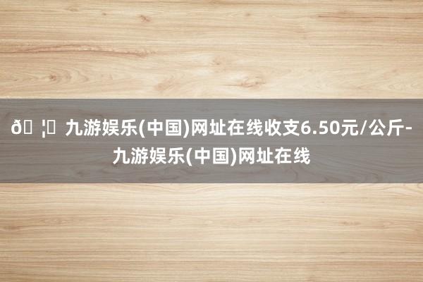 🦄九游娱乐(中国)网址在线收支6.50元/公斤-九游娱乐(中国)网址在线