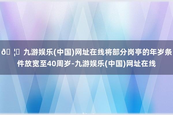 🦄九游娱乐(中国)网址在线将部分岗亭的年岁条件放宽至40周岁-九游娱乐(中国)网址在线