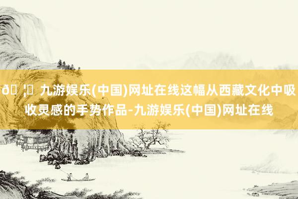 🦄九游娱乐(中国)网址在线这幅从西藏文化中吸收灵感的手势作品-九游娱乐(中国)网址在线