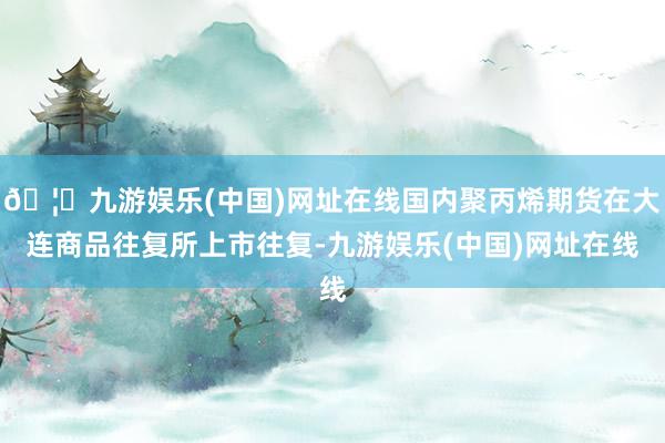🦄九游娱乐(中国)网址在线国内聚丙烯期货在大连商品往复所上市往复-九游娱乐(中国)网址在线