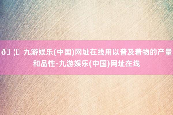 🦄九游娱乐(中国)网址在线用以普及着物的产量和品性-九游娱乐(中国)网址在线
