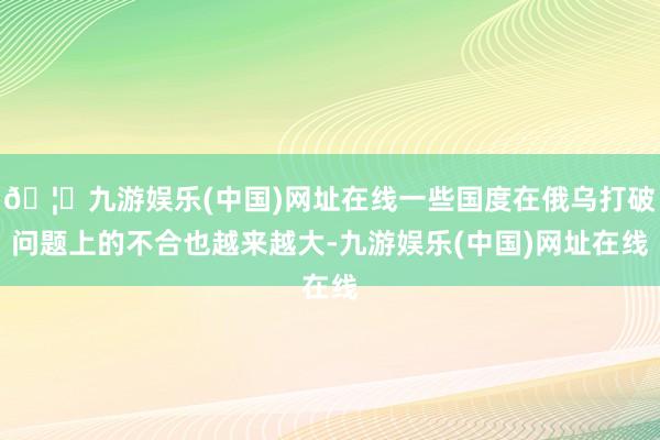 🦄九游娱乐(中国)网址在线一些国度在俄乌打破问题上的不合也越来越大-九游娱乐(中国)网址在线
