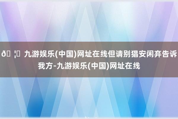 🦄九游娱乐(中国)网址在线但请别猖安闲弃告诉我方-九游娱乐(中国)网址在线