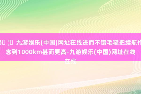 🦄九游娱乐(中国)网址在线进而不错毛糙把续航作念到1000km甚而更高-九游娱乐(中国)网址在线