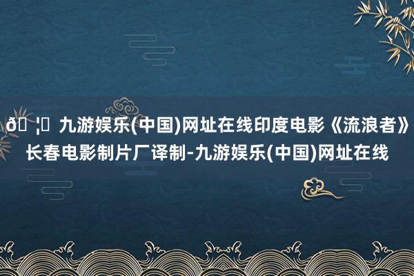 🦄九游娱乐(中国)网址在线印度电影《流浪者》长春电影制片厂译制-九游娱乐(中国)网址在线