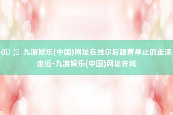🦄九游娱乐(中国)网址在线尔后跟着举止的走深走远-九游娱乐(中国)网址在线