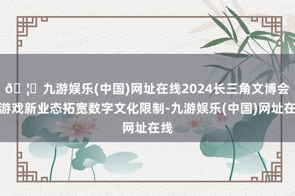 🦄九游娱乐(中国)网址在线2024长三角文博会:游戏新业态拓宽数字文化限制-九游娱乐(中国)网址在线