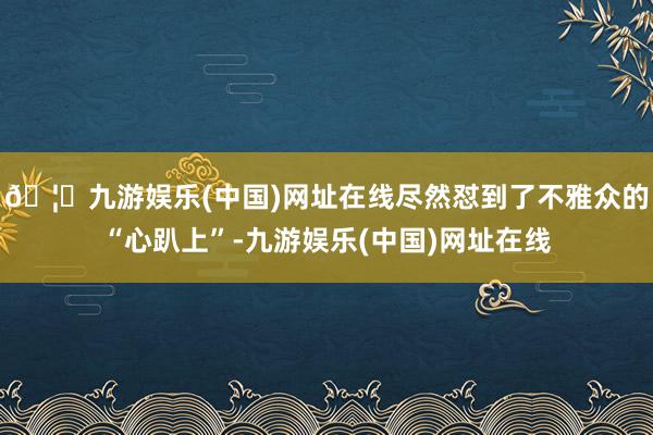 🦄九游娱乐(中国)网址在线尽然怼到了不雅众的“心趴上”-九游娱乐(中国)网址在线