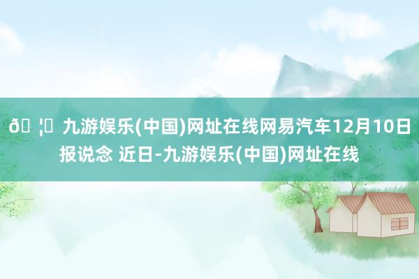 🦄九游娱乐(中国)网址在线网易汽车12月10日报说念 近日-九游娱乐(中国)网址在线