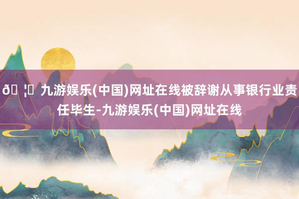 🦄九游娱乐(中国)网址在线被辞谢从事银行业责任毕生-九游娱乐(中国)网址在线