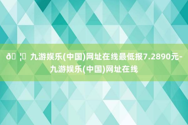🦄九游娱乐(中国)网址在线最低报7.2890元-九游娱乐(中国)网址在线