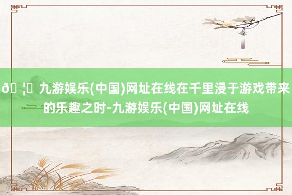 🦄九游娱乐(中国)网址在线在千里浸于游戏带来的乐趣之时-九游娱乐(中国)网址在线