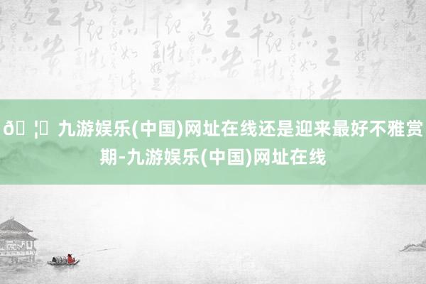 🦄九游娱乐(中国)网址在线还是迎来最好不雅赏期-九游娱乐(中国)网址在线