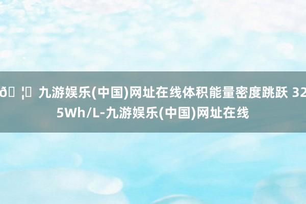 🦄九游娱乐(中国)网址在线体积能量密度跳跃 325Wh/L-九游娱乐(中国)网址在线