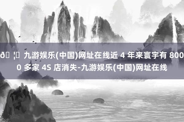 🦄九游娱乐(中国)网址在线近 4 年来寰宇有 8000 多家 4S 店消失-九游娱乐(中国)网址在线
