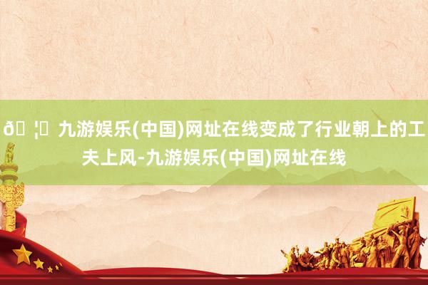 🦄九游娱乐(中国)网址在线变成了行业朝上的工夫上风-九游娱乐(中国)网址在线