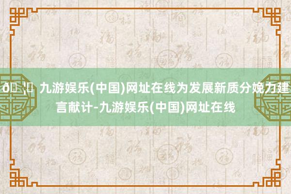 🦄九游娱乐(中国)网址在线为发展新质分娩力建言献计-九游娱乐(中国)网址在线