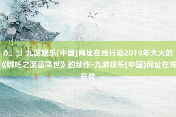 🦄九游娱乐(中国)网址在线行动2019年大火的《哪吒之魔童降世》的续作-九游娱乐(中国)网址在线