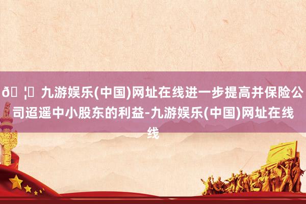 🦄九游娱乐(中国)网址在线进一步提高并保险公司迢遥中小股东的利益-九游娱乐(中国)网址在线