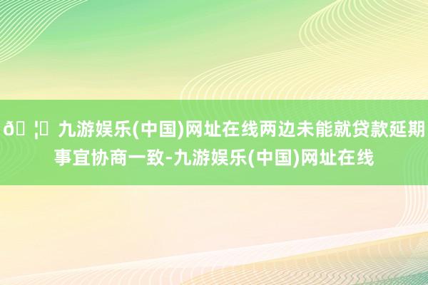 🦄九游娱乐(中国)网址在线两边未能就贷款延期事宜协商一致-九游娱乐(中国)网址在线