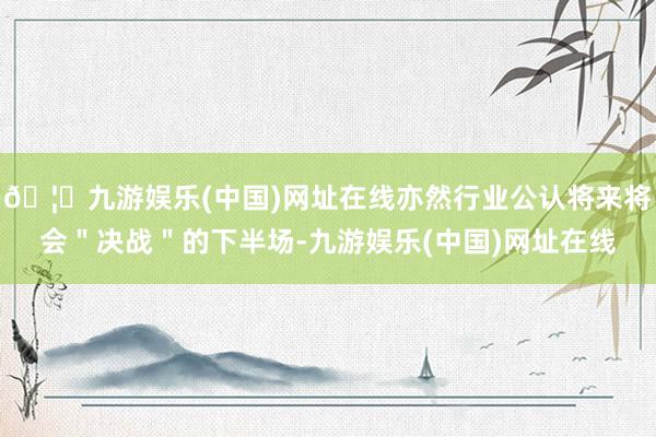 🦄九游娱乐(中国)网址在线亦然行业公认将来将会＂决战＂的下半场-九游娱乐(中国)网址在线