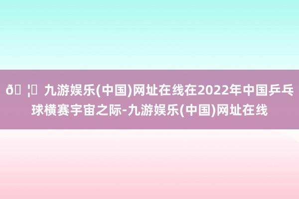 🦄九游娱乐(中国)网址在线在2022年中国乒乓球横赛宇宙之际-九游娱乐(中国)网址在线