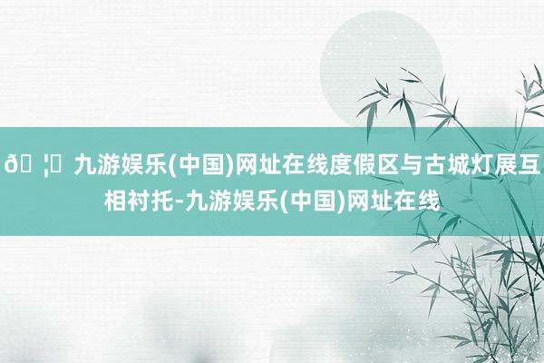 🦄九游娱乐(中国)网址在线度假区与古城灯展互相衬托-九游娱乐(中国)网址在线