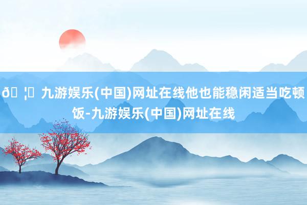 🦄九游娱乐(中国)网址在线他也能稳闲适当吃顿饭-九游娱乐(中国)网址在线