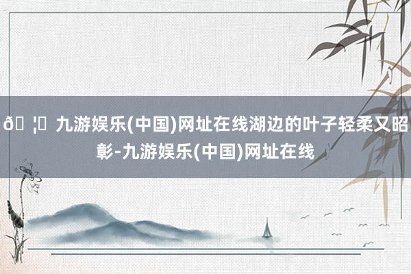 🦄九游娱乐(中国)网址在线湖边的叶子轻柔又昭彰-九游娱乐(中国)网址在线