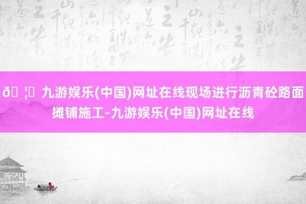 🦄九游娱乐(中国)网址在线现场进行沥青砼路面摊铺施工-九游娱乐(中国)网址在线