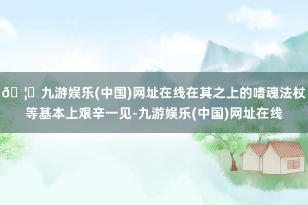 🦄九游娱乐(中国)网址在线在其之上的嗜魂法杖等基本上艰辛一见-九游娱乐(中国)网址在线