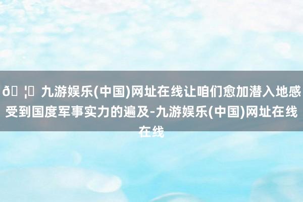 🦄九游娱乐(中国)网址在线让咱们愈加潜入地感受到国度军事实力的遍及-九游娱乐(中国)网址在线