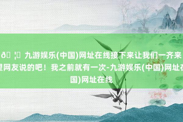 🦄九游娱乐(中国)网址在线接下来让我们一齐来望望网友说的吧！我之前就有一次-九游娱乐(中国)网址在线