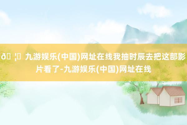 🦄九游娱乐(中国)网址在线我抽时辰去把这部影片看了-九游娱乐(中国)网址在线