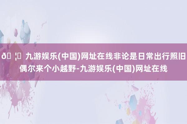 🦄九游娱乐(中国)网址在线非论是日常出行照旧偶尔来个小越野-九游娱乐(中国)网址在线