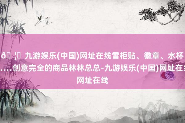 🦄九游娱乐(中国)网址在线雪柜贴、徽章、水杯……创意完全的商品林林总总-九游娱乐(中国)网址在线