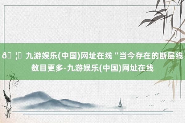 🦄九游娱乐(中国)网址在线“当今存在的断层线数目更多-九游娱乐(中国)网址在线