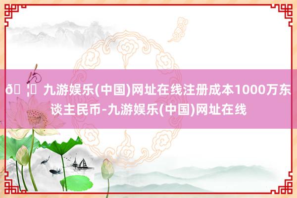 🦄九游娱乐(中国)网址在线注册成本1000万东谈主民币-九游娱乐(中国)网址在线