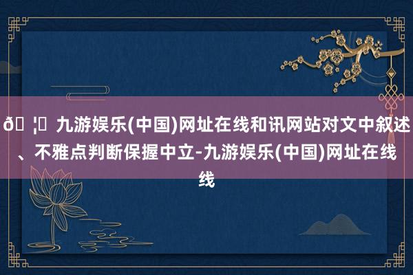 🦄九游娱乐(中国)网址在线和讯网站对文中叙述、不雅点判断保握中立-九游娱乐(中国)网址在线