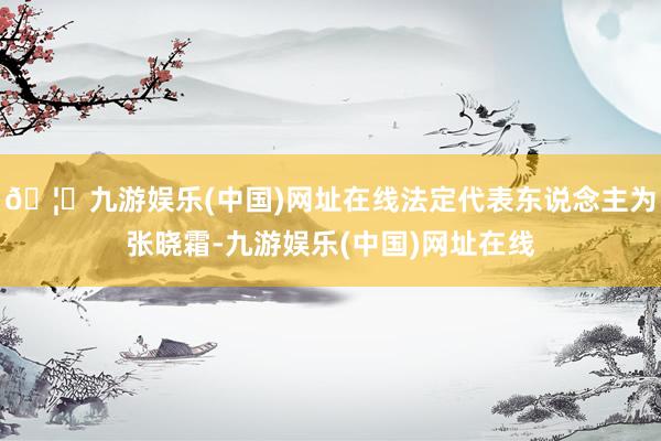 🦄九游娱乐(中国)网址在线法定代表东说念主为张晓霜-九游娱乐(中国)网址在线