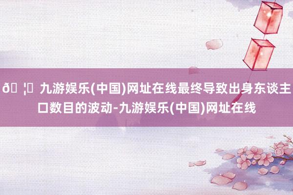 🦄九游娱乐(中国)网址在线最终导致出身东谈主口数目的波动-九游娱乐(中国)网址在线