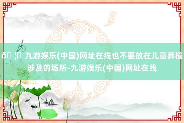 🦄九游娱乐(中国)网址在线也不要放在儿童莽撞涉及的场所-九游娱乐(中国)网址在线